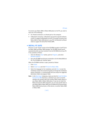 Page 156[ 147 ]PC Suite
To connect your Nokia 3600 or Nokia 3650 phone to the PC, you need to 
have one of the following:
 An infrared connection: an infrared port on the computer.
 A Bluetooth connection: a Bluetooth card and the required software, 
or built-in support for Bluetooth on the PC. To be able to connect your 
Nokia 3600 or Nokia 3650 phone to your PC, the Bluetooth software 
needs to support the Serial Port Profile (SPP).
  INSTALL PC SUITE
PC Suite is in the “Install” section of the CD-ROM...