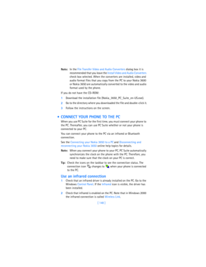 Page 157[ 148 ] Note:In the File Transfer Video and Audio Converters dialog box it is 
recommended that you leave the Install Video and Audio Converters 
check box selected. When the converters are installed, video and 
audio format files that you copy from the PC to your Nokia 3600 
or Nokia 3650 are automatically converted to the video and audio 
format used by the phone. 
If you do not have the CD-ROM:
1Download the installation file (Nokia_3650_PC_Suite_en-US.exe).
2Go to the directory where you downloaded...