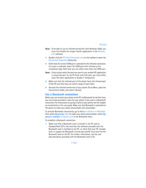 Page 158[ 149 ]PC Suite
Note:To be able to use an infrared connection with Windows 2000, you 
must first disable the Image Transfer application in the Wireless 
Link software.
3Double-click the PC Suite Connection icon on the taskbar to open the 
Connection Properties dialog box. 
4Verify that the correct COM port is selected for the infrared connection. 
If no port is selected, select the COM port with infrared as the 
connection type. Note that you can select more than one COM port.
Note:If you cannot select...