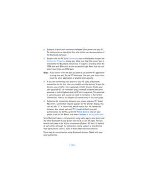 Page 159[ 150 ] 2Establish a serial port connection between your phone and your PC. 
For information on how to do this, refer to the user documentation of 
the Bluetooth software.
3Double-click the PC Suite Connection icon on the taskbar to open the 
Connection Properties dialog box. Make sure that the correct port is 
selected for the Bluetooth connection. If no port is selected, select the 
COM port with Bluetooth as the connection type. Note that you can 
select more than one COM port. 
Note:If you cannot...