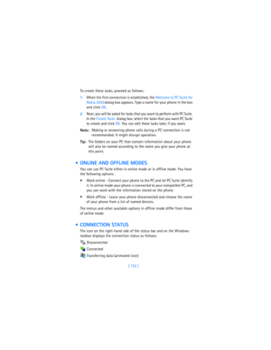 Page 161[ 152 ] To create these tasks, proceed as follows:
1When the first connection is established, the Welcome to PC Suite for 
Nokia 3650
 dialog box appears. Type a name for your phone in the box 
and click OK.
2Next, you will be asked for tasks that you want to perform with PC Suite. 
In the Create Tasks
  dialog box, select the tasks that you want PC Suite 
to create and click OK. You can edit these tasks later, if you want.
Note:Making or answering phone calls during a PC connection is not 
recommended....