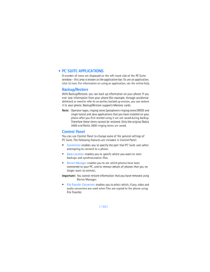 Page 163[ 154 ]
  PC SUITE APPLICATIONS
A number of icons are displayed on the left-hand side of the PC Suite 
window - this area is known as the application bar. To use an application, 
click its icon. For information on using an application, see the online help.
Backup/Restore
With Backup/Restore, you can back up information on your phone. If you 
ever lose information from your phone (for example, through accidental 
deletion), or need to refer to an earlier, backed up version, you can restore 
it to your...