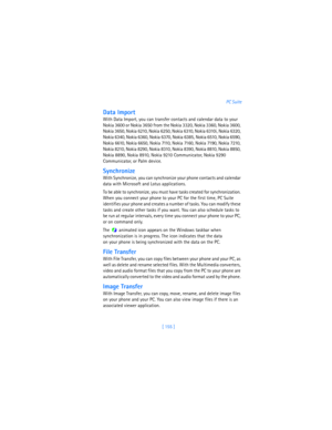 Page 164[ 155 ]PC Suite
Data Import
With Data Import, you can transfer contacts and calendar data to your 
Nokia 3600 or Nokia 3650 from the Nokia 3320, Nokia 3360, Nokia 3600, 
Nokia 3650, Nokia 6210, Nokia 6250, Nokia 6310, Nokia 6310i, Nokia 6320, 
Nokia 6340, Nokia 6360, Nokia 6370, Nokia 6385, Nokia 6510, Nokia 6590, 
Nokia 6610, Nokia 6650, Nokia 7110, Nokia 7160, Nokia 7190, Nokia 7210, 
Nokia 8210, Nokia 8290, Nokia 8310, Nokia 8390, Nokia 8810, Nokia 8850, 
Nokia 8890, Nokia 8910, Nokia 9210...