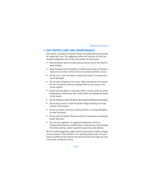Page 168[ 159 ]Reference information
  USE PROPER CARE AND MAINTENANCE
Your phone is a product of superior design and craftsmanship and should 
be treated with care. The suggestions below will help you to fulfill any 
warranty obligations and to enjoy this product for many years.
 Keep the phone and all its parts and accessories out of the reach of 
small children.
 Keep the phone dry. Precipitation, humidity and all types of liquids or 
moisture can contain minerals that will corrode electronic circuits.
...