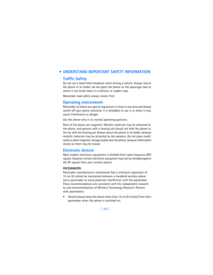 Page 169[ 160 ]
  UNDERSTAND IMPORTANT SAFETY INFORMATION
Traffic Safety
Do not use a hand-held telephone while driving a vehicle. Always secure 
the phone in its holder; do not place the phone on the passenger seat or 
where it can break loose in a collision or sudden stop.
Remember road safety always comes first!
Operating environment
Remember to follow any special regulations in force in any area and always 
switch off your phone whenever it is forbidden to use it, or when it may 
cause interference or...