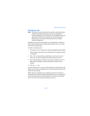 Page 172[ 163 ]Reference information
Emergency calls
Note:This phone, like any wireless phone, operates using radio signals, 
wireless, and landline networks as well as user-programed 
functions. Because of this, connections in all conditions cannot be 
guaranteed. Therefore you should never rely solely upon any 
wireless phone for essential communications (for example, 
medical emergencies).
Emergency calls may not be possible on all wireless phone networks or 
when certain network services and/or phone...