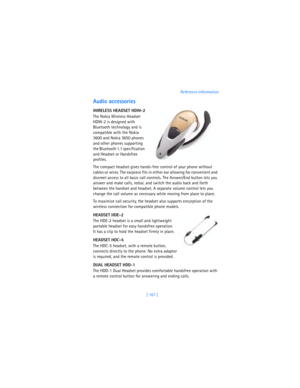 Page 176[ 167 ]Reference information
Audio accessories
WIRELESS HEADSET HDW-2
The Nokia Wireless Headset 
HDW-2 is designed with 
Bluetooth technology and is 
compatible with the Nokia 
3600 and Nokia 3650 phones 
and other phones supporting 
the Bluetooth 1.1 specification 
and Headset or Handsfree 
profiles. 
The compact headset gives hands-free control of your phone without 
cables or wires. The earpiece fits in either ear allowing for convenient and 
discreet access to all basic call controls. The Answer/End...
