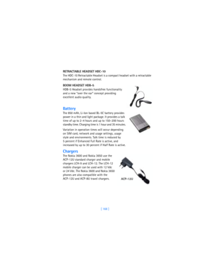 Page 177[ 168 ] RETRACTABLE HEADSET HDC-10
The HDC-10 Retractable Headset is a compact headset with a retractable 
mechanism and remote control.
BOOM HEADSET HDB-5
HDB-5 Headset provides handsfree functionality 
and a new “over the ear” concept providing 
excellent audio quality.
Battery
The 850 mAh, Li-Ion based BL-5C battery provides 
power in a thin and light package. It provides a talk 
time of up to 2–4 hours and up to 150–200 hours 
standby time. Charging time is 1 hour and 35 minutes.
Variation in...