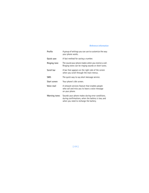 Page 180[ 171 ]Reference information
ProfileA group of settings you can use to customize the way 
your phone works.
Quick saveA fast method for saving a number. 
Ringing toneThe sound your phone makes when you receive a call. 
Ringing tones can be ringing sounds or short tunes. 
Scroll barA bar that appears on the right side of the screen 
when you scroll through the main menus.
SMSThe quick way to say 
short 
message 
service.
Start screenYour phone’s idle screen.
Voi ce m a ilA network services feature that...