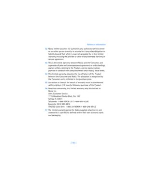 Page 192[ 183 ]Reference information
12Nokia neither assumes nor authorizes any authorized service center 
or any other person or entity to assume for it any other obligation or 
liability beyond that which is expressly provided for in this limited 
warranty including the provider or seller of any extended warranty or 
service agreement.
13This is the entire warranty between Nokia and the Consumer, and 
supersedes all prior and contemporaneous agreements or understandings, 
oral or written, relating to the...