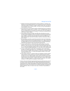 Page 196[ 187 ]Message from the CTIA
4 Suspend conversations during hazardous driving conditions or situations. Let 
the person you are speaking with know you are driving; if necessary, suspend the 
call in heavy traffic or hazardous weather conditions. Rain, sleet, snow and ice 
can be hazardous, but so is heavy traffic. As a driver, your first responsibility is 
to pay attention to the road.
5 Do not take notes or look up phone numbers while driving. If you are reading an 
address book or business card, or...