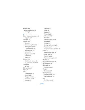 Page 205[ 196 ] Business card, 
glossary explanation
 55
Sending
 55
C
Cache, glossary explanation
 129
Emptying
 129
Calculator
 11 4
Calendar
 10 8
Alarm
 111
Calendar entry fields
 109
Deleting many entries 
simultaneously
 174
Sending entries
 11 2
Settings
 111
Stopping alarms
 11 2
Symbols
 11 0
Views
 11 0
Call cost limit
Resetting the counter
 28
Set by a service provider
 27
Call register
See 
Log
Call restrictions
 47
Calling
 20
Calls
1-touch dialing
 21
Answering
 23
Charging units
 28
Conference...