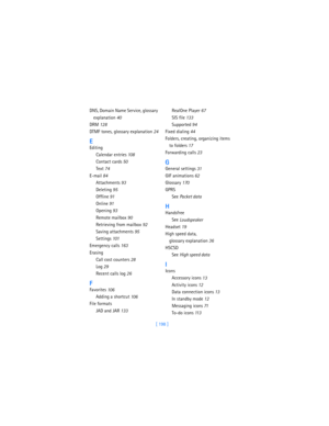 Page 207[ 198 ] DNS, Domain Name Service, glossary 
explanation
 40
DRM
 128
DTMF tones, glossary explanation
 24
E
Editing
Calendar entries
 108
Contact cards
 50
Text
 74
E-mail
 84
Attachments
 93
Deleting
 95
Offline
 91
Online
 91
Opening
 93
Remote mailbox
 90
Retrieving from mailbox
 92
Saving attachments
 95
Settings
 101
Emergency calls
 163
Erasing
Call cost counters
 28
Log
 29
Recent calls log
 26
F
Favorites
 106
Adding a shortcut
 106
File formats
JAD and JAR
 133RealOne Player
 67
SIS file
 133...