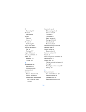 Page 210[ 201 ] PC
Connecting
 144
Phonebook
See 
Contacts
Pictures
Taking
 57
Viewing
 61
PIN code
 43
Unblocking
 43
Playing video
 66, 67
Predictive text input
 75
Tips
 76
Turning off
 77
Prepaid SIM cards
 27
Prices for packet data
 37
Profiles
 104
Renaming
 105
Settings
 104
R
RealOne Player™
 67
File formats
 67
Volume control
 69
Received calls
 26
Receiving
Data via Bluetooth
 143
Data via infrared
 143
Ringing tones, Operator logos, 
and settings, see Smart 
messagesRecent calls log
 25
Call charging...