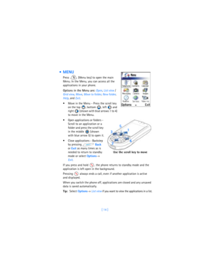 Page 23[ 14 ]
 MENU
Press   (Menu key) to open the main 
Menu. In the Menu, you can access all the 
applications in your phone.
Options in the Menu are: 
Open, 
List view / 
Grid view, 
Move, 
Move to folder, 
New folder, 
Help, and 
Exit.
 Move in the Menu - Press the scroll key 
on the top , bottom , left  and 
right   (shown with blue arrows 1 to 4) 
to move in the Menu.
 Open applications or folders - 
Scroll to an application or a 
folder and press the scroll key 
in the middle   (shown 
with blue arrow...
