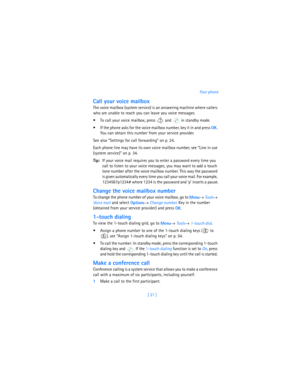 Page 30[ 21 ]Your phone
Call your voice mailbox
The voice mailbox (system service) is an answering machine where callers 
who are unable to reach you can leave you voice messages.
 To call your voice mailbox, press   and   in standby mode.
 If the phone asks for the voice mailbox number, key it in and press 
OK. 
You can obtain this number from your service provider.
See also “Settings for call forwarding” on p. 24.
Each phone line may have its own voice mailbox number, see “Line in use 
(system service)” on...