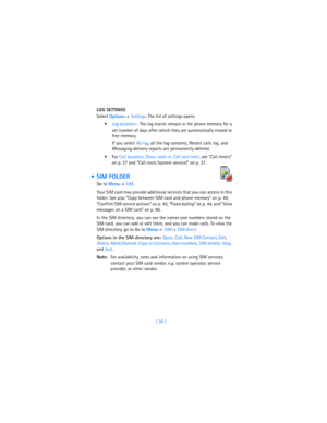 Page 39[ 30 ] LOG SETTINGS
Select 
Options→ Settings. The list of settings opens.

Log duration - The log events remain in the phone memory for a 
set number of days after which they are automatically erased to 
free memory. 
If you select 
No log, all the log contents, Recent calls log, and 
Messaging delivery reports are permanently deleted.
For Call duration, Show costs in, Call cost limit, see “Call timers” 
on p. 27 and “Call costs (system service)” on p. 27.
  SIM FOLDER
Go to 
Menu→ 
SIM.
Your SIM...