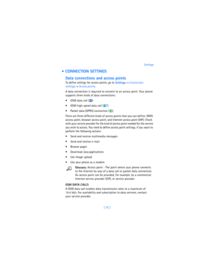 Page 44[ 35 ]Settings
  CONNECTION SETTINGS
Data connections and access points
To define settings for access points, go to
 Settings→ 
Connection 
settings→ 
Access points. 
A data connection is required to connect to an access point. Your phone 
supports three kinds of data connections:
 GSM data call ( )
 GSM high-speed data call ( )
 Packet data (GPRS) connection ( )
There are three different kinds of access points that you can define: MMS 
access point, browser access point, and Internet access point...