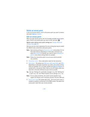 Page 47[ 38 ]
Delete an access point
In the list of access points, scroll to the access point you want to remove 
and select 
Options→ 
Delete.
Edit an access point
When you open Access points, the list of already available access points 
opens. Scroll to the access point you want to edit, and press 
.
Options when editing access point settings are: Change, 
Advanced 
settings, 
Help, and 
Exit.
Here you can see a short explanation for every setting that may be needed 
for different data connections and access...
