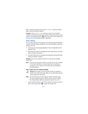 Page 61[ 52 ] Open a contact card and select 
Options→ 
Defaults. A pop-up window 
opens, listing the different options.
Example: Scroll to 
Phone number and press 
Assign. A list of phone 
numbers in the selected contact card is shown. Scroll to the one you want 
to have as the default and press  . When you return to the contact card 
view, you can see the default number underlined.
Voice dialing
You can make a phone call by saying a voice tag that has been added to 
a contact card. Any spoken word(s) can be a...