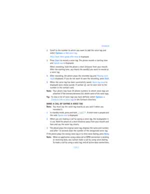 Page 62[ 53 ]Contacts
2Scroll to the number to which you want to add the voice tag and 
select 
Options→ 
Add voice tag. 
Press Start, then speak after tone is displayed.
3Press 
Start to record a voice tag. The phone sounds a starting tone 
and 
Speak now is displayed.
When recording, hold the phone a short distance from your mouth. 
After the starting tone, say clearly the word(s) you want to record as 
a voice tag.
4After recording, the phone plays the recorded tag and 
Playing voice 
tag is displayed. If...