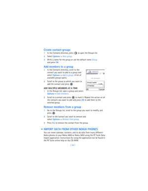Page 65[ 56 ]
Create contact groups
1In the Contacts directory, press   to open the Groups list.
2Select 
Options→ 
New group.
3Write a name for the group or use the default name 
Group 
and press 
OK. 
Add members to a group
1In the Contacts directory, scroll to the 
contact you want to add to a group and 
select 
Options→ 
Add to group:. A list of 
available groups opens. 
2Scroll to the group to which you want to 
add the contact and press  .
ADD MULTIPLE MEMBERS AT A TIME
1In the Groups list, open a group...