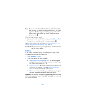 Page 67[ 58 ] Note:Do not move the phone before the Camera application starts to 
save the photo. The photos are saved automatically in the Images 
application. The Camera goes into battery saving mode within a 
minute if there have been no key presses. To continue taking 
pictures, press  .
After the image has been saved:
 If you do not want to save the photo in Images, select 
Options→ 
Delete.
 To return to the viewfinder to take a new picture, press  .
Options after a picture has been taken are: 
New...