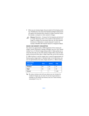 Page 69[ 60 ]  When you are viewing images, they are scaled to fit the display, which 
has 176x208 pixels. This means that Standard and Night mode pictures 
will appear more detailed when viewed on a higher resolution screen, 
for example, a computer or when zoomed in Images. 
Glossary: Resolution - A measure for the sharpness and clarity of 
an image. Resolution refers to the number of dots (pixels) in an 
image or a display. The more pixels there are, the more detailed 
the picture is. Resolution is usually...