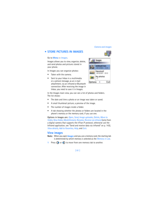 Page 70[ 61 ]Camera and images
  STORE PICTURES IN IMAGES
Go to 
Menu→ 
Images.
Images allows you to view, organize, delete, 
and send photos and pictures stored in 
your phone. 
In Images you can organize photos: 
 Taken with the camera.
 Sent to your Inbox in a multimedia 
or a picture message, as an e-mail 
attachment, via an infrared or Bluetooth 
connection. After receiving the image in 
Inbox, you need to save it in Images.
In the Images main view, you can see a list of photos and folders. 
The list...