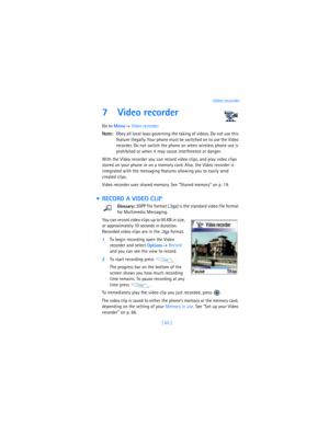 Page 74[ 65 ]Video recorder
7 Video recorder
Go to 
Menu→ 
Video recorder.
Note:Obey all local laws governing the taking of videos. Do not use this 
feature illegally. Your phone must be switched on to use the Video 
recorder. Do not switch the phone on when wireless phone use is 
prohibited or when it may cause interference or danger.
With the Video recorder you can record video clips, and play video clips 
stored on your phone or on a memory card. Also, the Video recorder is 
integrated with the messaging...