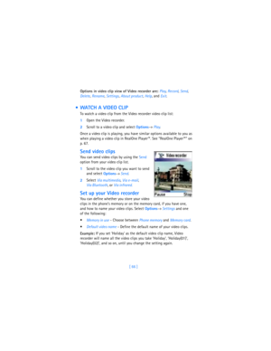 Page 75[ 66 ] Options in video clip view of Video recorder are: Play, 
Record, 
Send, 
Delete, 
Rename, 
Settings, 
About product, 
Help, and 
Exit.
  WATCH A VIDEO CLIP
To watch a video clip from the Video recorder video clip list:
1Open the Video recorder.
2Scroll to a video clip and select 
Options→ Play.
Once a video clip is playing, you have similar options available to you as 
when playing a video clip in RealOne Player™. See “RealOne Player™” on 
p. 67.
Send video clips
You can send video clips by using...