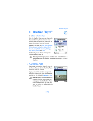 Page 76[ 67 ]RealOne Player™
8 RealOne Player™
Go to 
Menu→ 
RealOne Player.
With the RealOne Player you can play media 
files stored in the phone’s memory or on a 
memory card, play music and video files, or 
stream live content from the internet. 
Options in list view are: Play, 
Open, 
Rename, 
Delete, 
Move to folder, 
New folder, 
Mark/
Unmark, 
Send, 
Add to Favorites, 
Settings, 
Help, 
About product, and 
Exit.
RealOne Player uses shared memory. See 
“Shared memory” on p. 19.
Glossary: Streaming is...