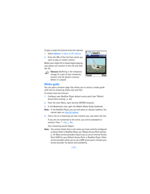 Page 77[ 68 ] To play a media file directly from the internet:
1Select 
Options→ Open→ URL address.
2Enter the URL of the site from which you 
want to play or stream content.
Before your media file or stream begins playing, 
your phone will connect to the site and load 
the file.
Glossary: Buffering is the temporary 
storage of a part of your streaming 
content into the phone’s memory 
before it is played.
Media guide
You can open a browser page that allows you to access a media guide 
with links to streaming...
