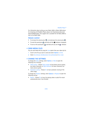 Page 78[ 69 ]RealOne Player™
For information about setting up your Nokia 3600 or Nokia 3650 phone 
for streaming with RealOne Player, please visit http://www.nokia.com/
phones/3650/support. This support site is available for the Nokia 3600 as 
well as the Nokia 3650.
Volume control
 To increase the volume press  , or to decrease the volume press  .
 To mute the sound press   and hold until the   indicator is displayed.
 To turn on the sound press   and hold until you see the   indicator.
  SEND MEDIA FILES...