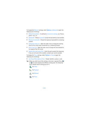 Page 79[ 70 ] To change the Network settings, select 
Options→ Network to open the 
following list of settings:
Default Access Point - As defined in Connection settings, see “Access 
points” on p. 37.
Bandwidth - Choose Automatic to have the best delivery rate available.
Maximum bandwidth - Choose the maximum bandwidth for streaming 
content.
Connection time-out - Open the slider view to change the waiting 
time for the initial server connection on a streaming session.
Server time-out - Open the slider...