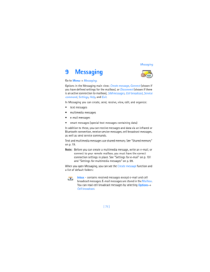 Page 80[ 71 ]Messaging
9 Messaging
Go to 
Menu→ 
Messaging.
Options in the Messaging main view: 
Create message, 
Connect (shown if 
you have defined settings for the mailbox), or 
Disconnect (shown if there 
is an active connection to mailbox), 
SIM messages, 
Cell broadcast, 
Service 
command, 
Settings, 
Help, and 
Exit.
In Messaging you can create, send, receive, view, edit, and organize: 
 text messages
 multimedia messages
 e-mail messages
 smart messages (special text messages containing data)
In...