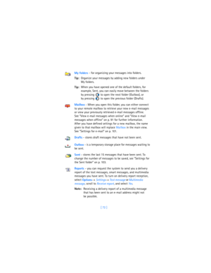 Page 81[ 72 ] My folders - for organizing your messages into folders.
Tip:Organize your messages by adding new folders under 
My folders.
Tip:When you have opened one of the default folders, for 
example, Sent, you can easily move between the folders 
by pressing   to open the next folder (Outbox), or 
by pressing   to open the previous folder (Drafts). 
Mailbox - When you open this folder, you can either connect 
to your remote mailbox to retrieve your new e-mail messages 
or view your previously retrieved...