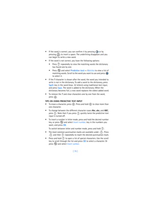 Page 85[ 76 ]  If the word is correct, you can confirm it by pressing   or by 
pressing   to insert a space. The underlining disappears and you 
can begin to write a new word.
 If the word is not correct, you have the following options:
 Press   repeatedly to view the matching words the dictionary 
has found one by one.
 Press  and select 
Predictive text→ 
Matches to view a list of 
matching words. Scroll to the word you want to use and press   
to select it.
If the 
? character is shown after the word,...