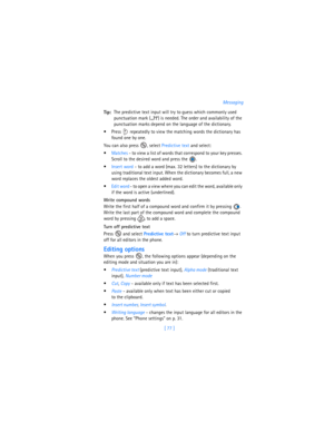Page 86[ 77 ]Messaging
Tip:The predictive text input will try to guess which commonly used 
punctuation mark (
.,?!‘) is needed. The order and availability of the 
punctuation marks depend on the language of the dictionary.
 Press   repeatedly to view the matching words the dictionary has 
found one by one.
You can also press  , select Predictive text and select:
Matches - to view a list of words that correspond to your key presses. 
Scroll to the desired word and press the  .
Insert word - to add a word...