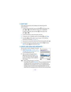Page 87[ 78 ]
 COPY TEXT
If you want to copy text to the clipboard, the following are the 
easiest methods: 
1To select letters and words, press and hold  . At the same time, 
press   or  . As the selection moves, text is highlighted.
To select lines of text, press and hold  . At the same time 
press  or . 
2To end the selection, stop pressing the scroll key.
3To copy the text to clipboard, while still holding  , press 
Copy. 
4Or, release   and then press it once to open a list of editing 
commands, for...