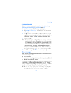 Page 88[ 79 ]Messaging
  TEXT MESSAGES
Options in the text message editor are: 
Send, 
Add recipient, 
Insert, 
Delete, 
Message details, 
Sending options, 
Help, and 
Exit.
1Select New message. A list of message options opens.
2Select 
Create:→ 
Text message. The editor opens with the cursor in 
the To: field. 
3Press   to select recipient(s) from the Contacts directory or write 
the phone number of the recipient. Press   to add a semicolon (
;) to 
separate each recipient. Press   to move to the message...