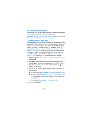 Page 91[ 82 ]
Set up the messaging store
The messaging store defines whether the phone’s memory or the memory 
card are used as default. To define the messaging store:
Messaging→ 
Options→ 
Settings→ Messaging store and select either the 
phone’s memory or the memory card, if one is used.
Create multimedia messages
When you are sending a multimedia message to any phone other than the 
Nokia 3600 or Nokia 3650, it is recommended to use a smaller image size 
and a sound clip that is no longer than 15 seconds. The...