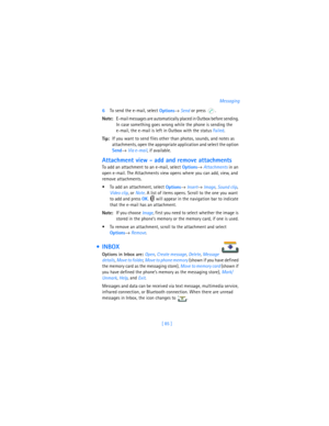 Page 94[ 85 ]Messaging
6To send the e-mail, select 
Options→ 
Send or press  . 
Note:E-mail messages are automatically placed in Outbox before sending. 
In case something goes wrong while the phone is sending the 
e-mail, the e-mail is left in Outbox with the status Failed.
Tip:If you want to send files other than photos, sounds, and notes as 
attachments, open the appropriate application and select the option 
Send→ 
Via e-mail, if available.
Attachment view - add and remove attachments
To add an attachment to...