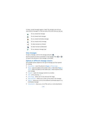 Page 95[ 86 ] In Inbox, unread messages appear in bold. The message icons tell you 
what kind of a message it is. Here are some of the icons that you may see:
View messages
To open a message, scroll to the message and press  . 
Use the scroll key to move up and down in the message. Press   or   
to move to the previous or next message in the folder. 
Options in different message viewers
The available options depend on the type of message you have opened 
for viewing:

Save picture - saves the picture to...