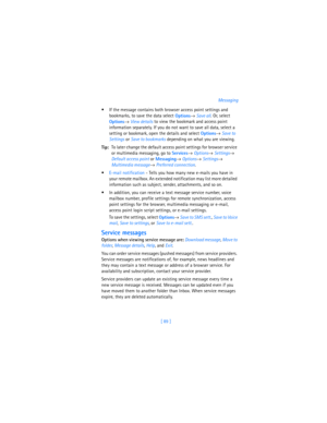 Page 98[ 89 ]Messaging
 If the message contains both browser access point settings and 
bookmarks, to save the data select 
Options→ 
Save all. Or, select 
Options→ 
View details to view the bookmark and access point 
information separately. If you do not want to save all data, select a 
setting or bookmark, open the details and select 
Options→ 
Save to 
Settings or 
Save to bookmarks depending on what you are viewing.
Tip:To later change the default access point settings for browser service 
or multimedia...