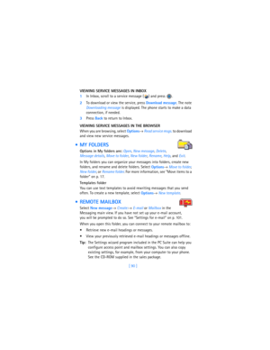 Page 99[ 90 ] VIEWING SERVICE MESSAGES IN INBOX
1In Inbox, scroll to a service message ( ) and press  .
2To download or view the service, press 
Download message. The note 
Downloading message is displayed. The phone starts to make a data 
connection, if needed. 
3Press 
Back to return to Inbox.
VIEWING SERVICE MESSAGES IN THE BROWSER
When you are browsing, select 
Options→ 
Read service msgs. to download 
and view new service messages.
 MY FOLDERS
Options in My folders are: Open, 
New message, 
Delete,...