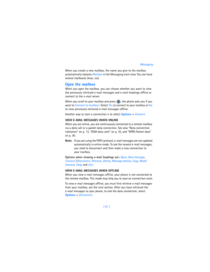 Page 100[ 91 ]Messaging
When you create a new mailbox, the name you give to the mailbox 
automatically replaces Mailbox in the Messaging main view. You can have 
several mailboxes (max. six).
Open the mailbox
When you open the mailbox, you can choose whether you want to view 
the previously retrieved e-mail messages and e-mail headings offline or 
connect to the e-mail server. 
When you scroll to your mailbox and press  , the phone asks you if you 
want to Connect to mailbox?.
 Select Yes to connect to your...