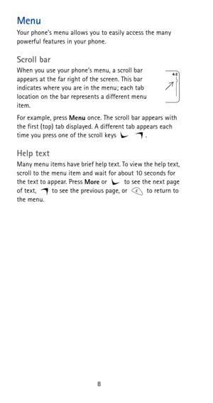 Page 148
Menu
Your phone’s menu allows you to easily access the many 
powerful features in your phone.
Scroll bar
When you use your phone’s menu, a scroll bar 
appears at the far right of the screen. This bar 
indicates where you are in the menu; each tab 
location on the bar represents a different menu 
item.
For example, press 
Menu once. The scroll bar appears with 
the first (top) tab displayed. A different tab appears each 
time you press one of the scroll keys     .
Help text
Many menu items have brief...