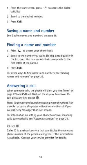 Page 2216 1From the start screen, press to access the dialed 
calls list.
2Scroll to the desired number.
3Press 
Call.
Saving a name and number
See ‘Saving names and numbers’ on page 38.
Finding a name and number
1Press   to access your phone book.
2Scroll to the number you want. (To skip ahead quickly in 
the list, press the number key that corresponds to the 
first letter of the name.)
3Press 
Call.
For other ways to find names and numbers, see ‘Finding 
names and numbers’ on page 39.
Answering a call
When...