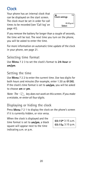 Page 2620
Clock
Your phone has an internal clock that 
can be displayed on the start screen. 
The clock must be set in order for call 
times to be recorded (see ‘Call log’ on 
page 41).
If you remove the battery for longer than a couple of seconds, 
the time will be lost. The next time you turn on the phone, 
you will be asked to enter the time.
For more information on automatic time update of the clock 
in your phone, see page 21.
Selecting time format
Use 
Menu 7 2 3 to set the clock’s format to 
24-hour or...